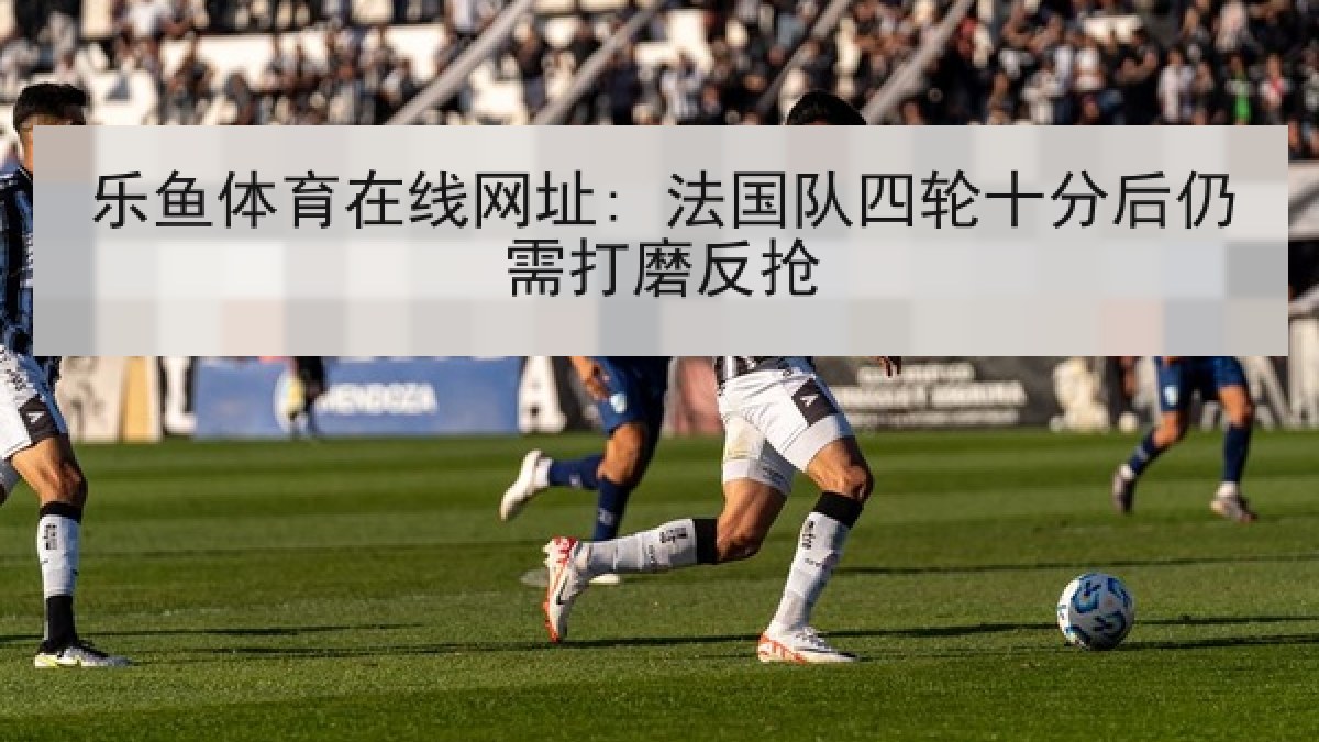 乐鱼体育在线网址: 法国队四轮十分后仍需打磨反抢